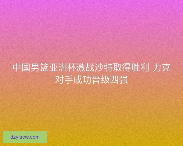 中国男篮亚洲杯激战沙特取得胜利 力克对手成功晋级四强