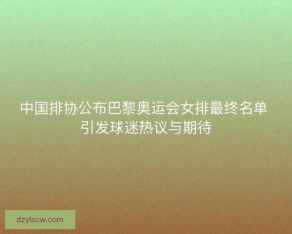 中国排协公布巴黎奥运会女排最终名单 引发球迷热议与期待