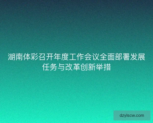 湖南体彩召开年度工作会议全面部署发展任务与改革创新举措