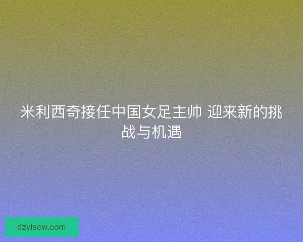 米利西奇接任中国女足主帅 迎来新的挑战与机遇 米利西奇接任中国女足主帅 迎来新的挑战与机遇