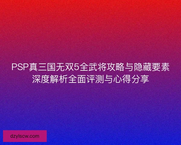 PSP真三国无双5全武将攻略与隐藏要素深度解析全面评测与心得分享