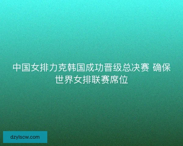中国女排力克韩国成功晋级总决赛 确保世界女排联赛席位