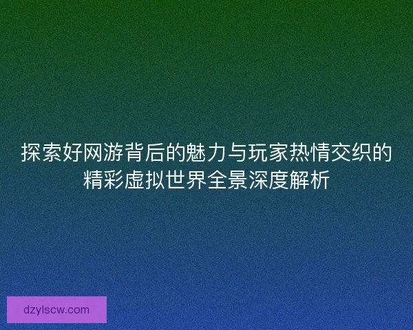 探索好网游背后的魅力与玩家热情交织的精彩虚拟世界全景深度解析