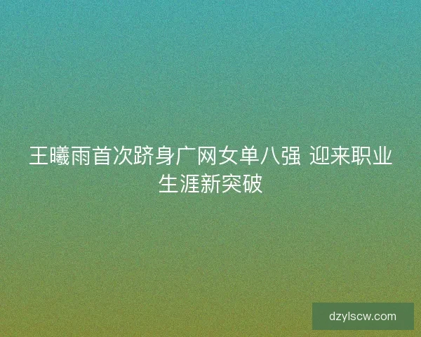 王曦雨首次跻身广网女单八强 迎来职业生涯新突破