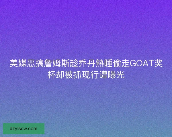 美媒恶搞詹姆斯趁乔丹熟睡偷走GOAT奖杯却被抓现行遭曝光
