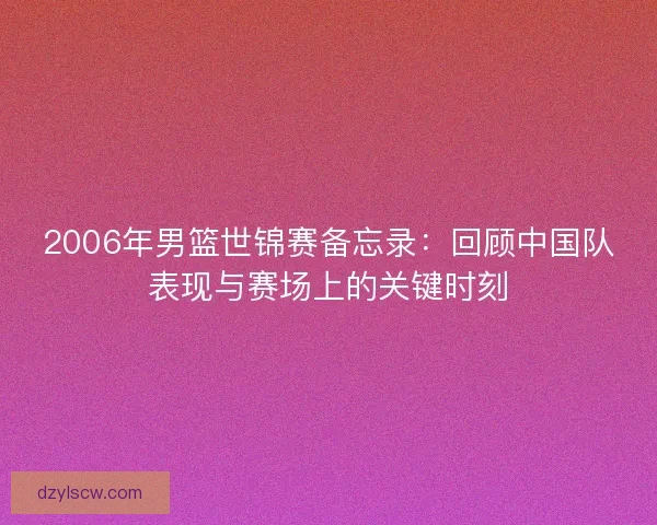 2006年男篮世锦赛备忘录:回顾中国队表现与赛场上的关键时刻 2006年男篮世锦赛备忘录:回顾中国队表现与赛场上的关键时刻
