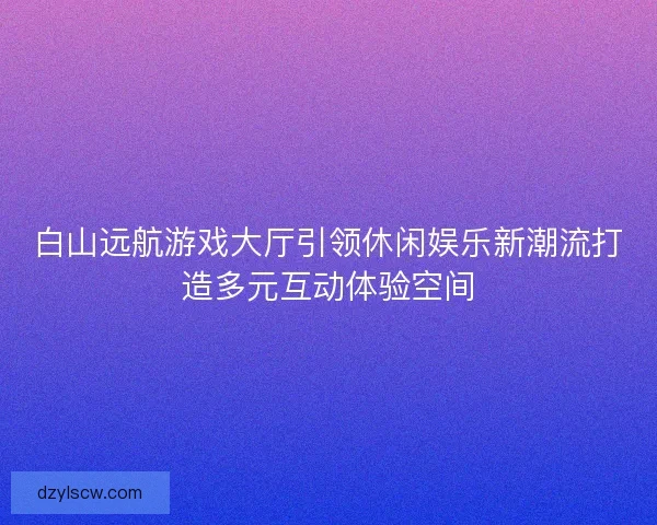 白山远航游戏大厅引领休闲娱乐新潮流打造多元互动体验空间