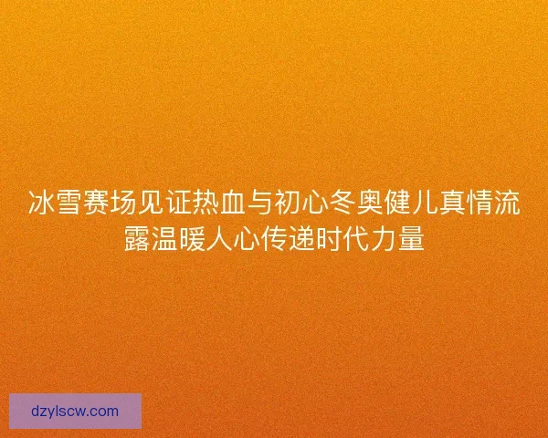 冰雪赛场见证热血与初心冬奥健儿真情流露温暖人心传递时代力量 冰雪赛场见证热血与初心冬奥健儿真情流露温暖人心传递时代力量