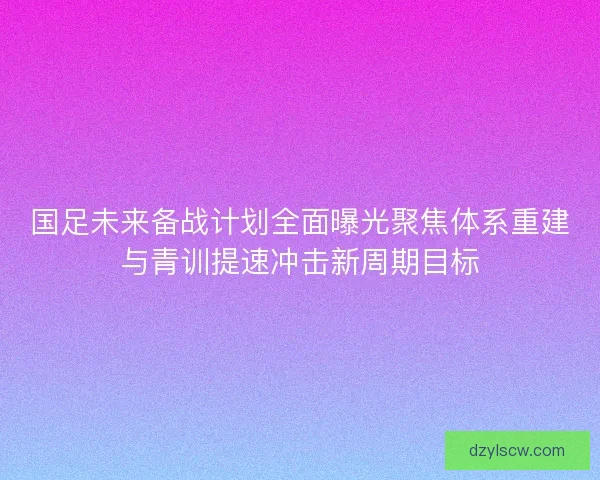 国足未来备战计划全面曝光聚焦体系重建与青训提速冲击新周期目标 国足未来备战计划全面曝光聚焦体系重建与青训提速冲击新周期目标