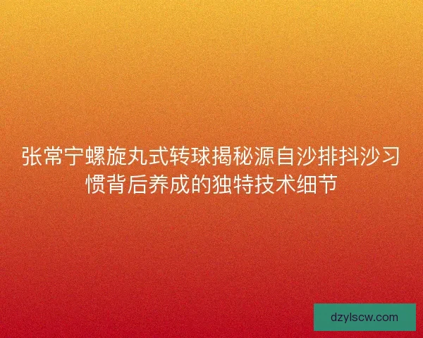 张常宁螺旋丸式转球揭秘源自沙排抖沙习惯背后养成的独特技术细节 张常宁螺旋丸式转球揭秘源自沙排抖沙习惯背后养成的独特技术细节