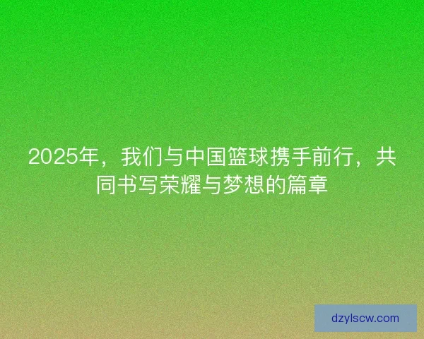 2025年,我们与中国篮球携手前行,共同书写荣耀与梦想的篇章 2025年,我们与中国篮球携手前行,共同书写荣耀与梦想的篇章