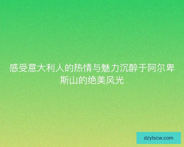感受意大利人的热情与魅力沉醉于阿尔卑斯山的绝美风光