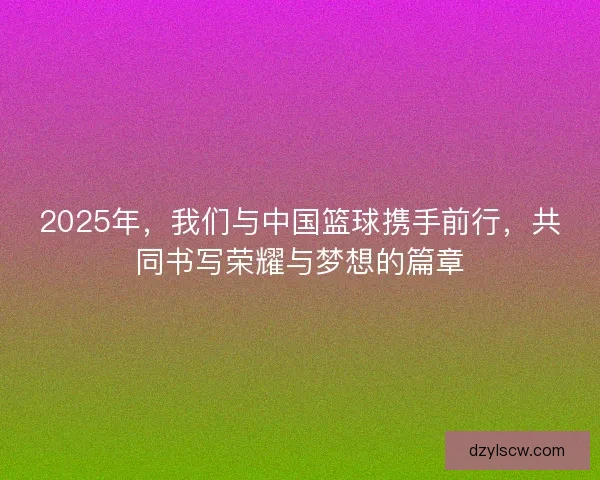 2025年，我们与中国篮球携手前行，共同书写荣耀与梦想的篇章