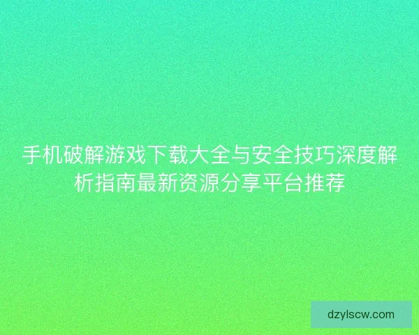 手机破解游戏下载大全与安全技巧深度解析指南最新资源分享平台推荐
