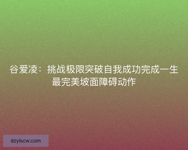 谷爱凌：挑战极限突破自我成功完成一生最完美坡面障碍动作