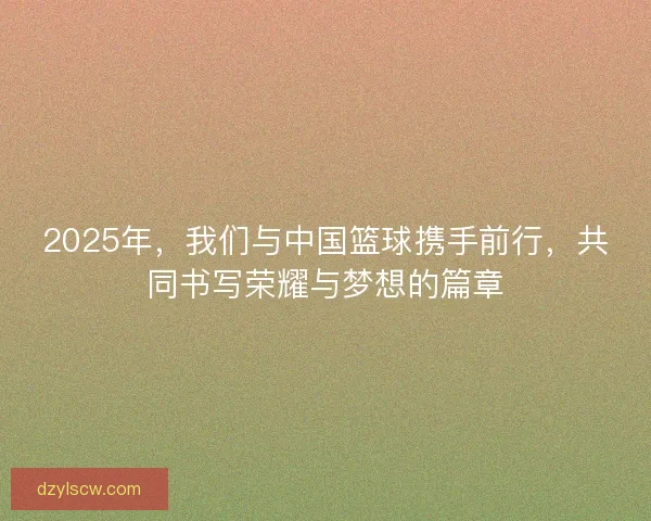2025年，我们与中国篮球携手前行，共同书写荣耀与梦想的篇章