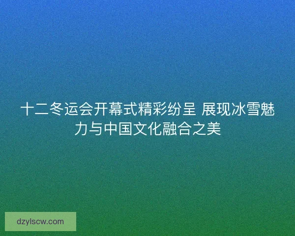 十二冬运会开幕式精彩纷呈 展现冰雪魅力与中国文化融合之美