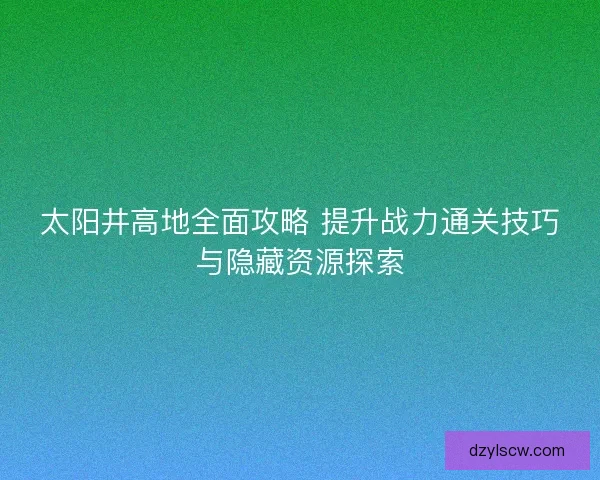 太阳井高地全面攻略 提升战力通关技巧与隐藏资源探索