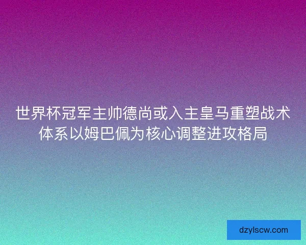 世界杯冠军主帅德尚或入主皇马重塑战术体系以姆巴佩为核心调整进攻格局