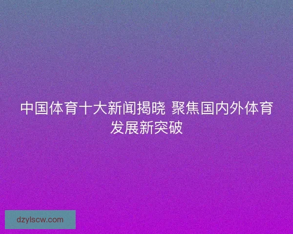 中国体育十大新闻揭晓 聚焦国内外体育发展新突破